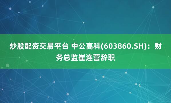 炒股配资交易平台 中公高科(603860.SH)：财务总监崔连营辞职