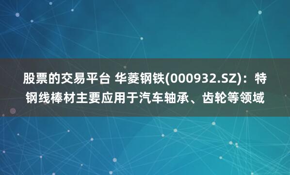 股票的交易平台 华菱钢铁(000932.SZ)：特钢线棒材主要应用于汽车轴承、齿轮等领域