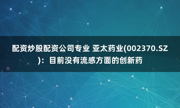 配资炒股配资公司专业 亚太药业(002370.SZ)：目前没有流感方面的创新药