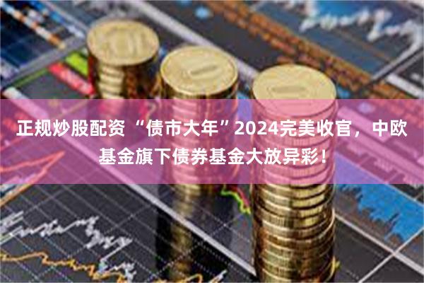 正规炒股配资 “债市大年”2024完美收官，中欧基金旗下债券基金大放异彩！