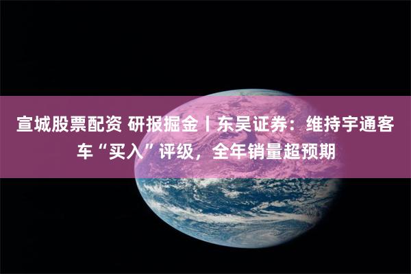 宣城股票配资 研报掘金丨东吴证券：维持宇通客车“买入”评级，全年销量超预期