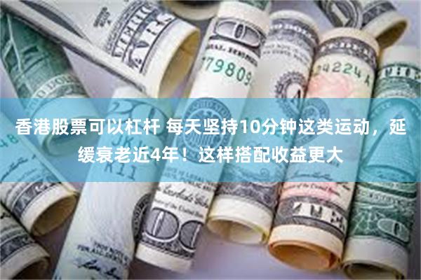 香港股票可以杠杆 每天坚持10分钟这类运动，延缓衰老近4年！这样搭配收益更大