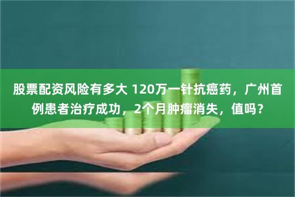 股票配资风险有多大 120万一针抗癌药，广州首例患者治疗成功，2个月肿瘤消失，值吗？