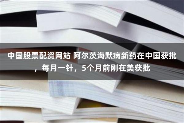 中国股票配资网站 阿尔茨海默病新药在中国获批，每月一针，5个月前刚在美获批