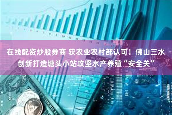 在线配资炒股券商 获农业农村部认可！佛山三水创新打造塘头小站攻坚水产养殖“安全关”