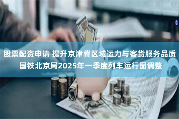 股票配资申请 提升京津冀区域运力与客货服务品质 国铁北京局2025年一季度列车运行图调整