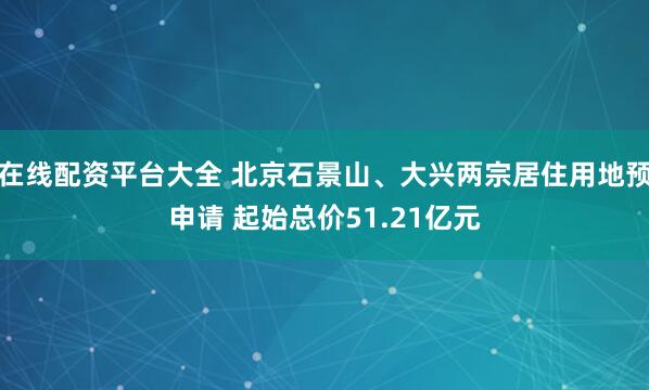 在线配资平台大全 北京石景山、大兴两宗居住用地预申请 起始总价51.21亿元