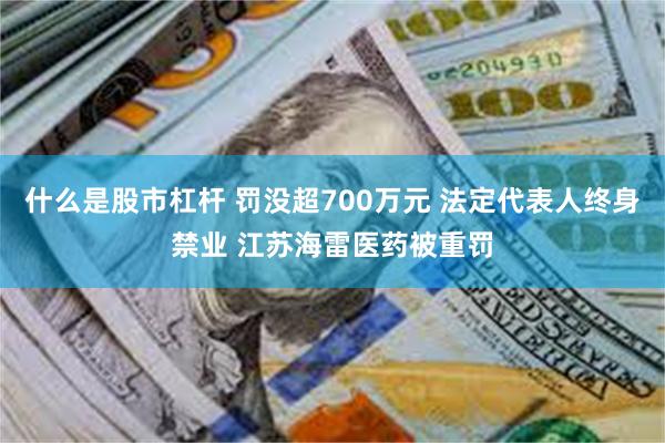 什么是股市杠杆 罚没超700万元 法定代表人终身禁业 江苏海雷医药被重罚