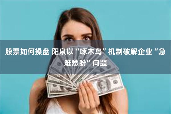 股票如何操盘 阳泉以“啄木鸟”机制破解企业“急难愁盼”问题