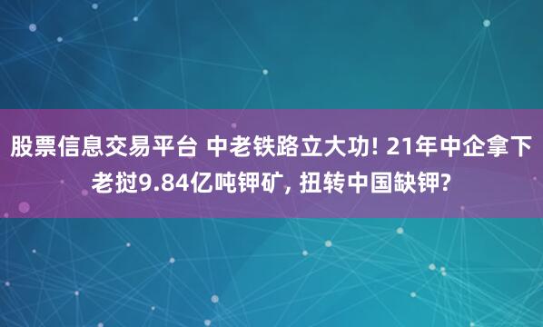 股票信息交易平台 中老铁路立大功! 21年中企拿下老挝9.84亿吨钾矿, 扭转中国缺钾?