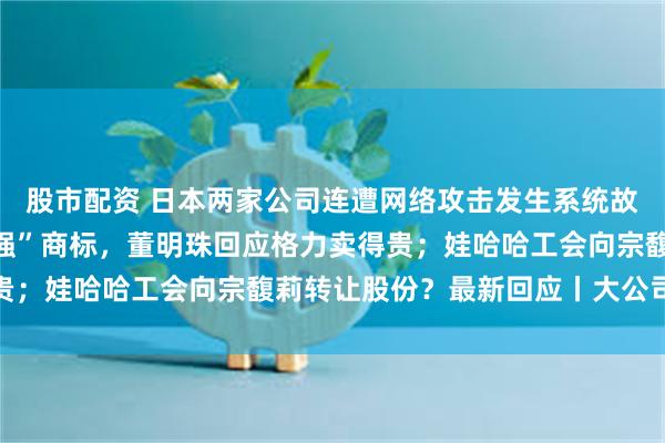 股市配资 日本两家公司连遭网络攻击发生系统故障；申请多枚“格力好强”商标，董明珠回应格力卖得贵；娃哈哈工会向宗馥莉转让股份？最新回应丨大公司动态