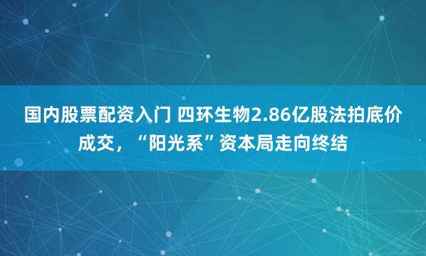 国内股票配资入门 四环生物2.86亿股法拍底价成交，“阳光系”资本局走向终结