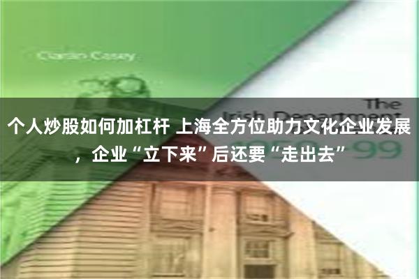 个人炒股如何加杠杆 上海全方位助力文化企业发展，企业“立下来”后还要“走出去”