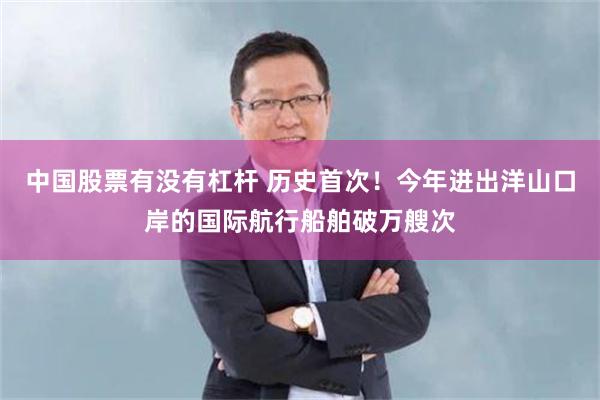 中国股票有没有杠杆 历史首次！今年进出洋山口岸的国际航行船舶破万艘次