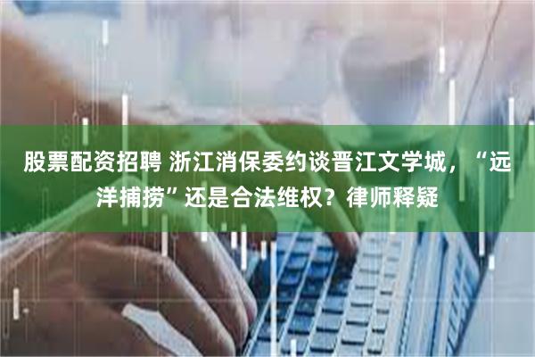 股票配资招聘 浙江消保委约谈晋江文学城，“远洋捕捞”还是合法维权？律师释疑