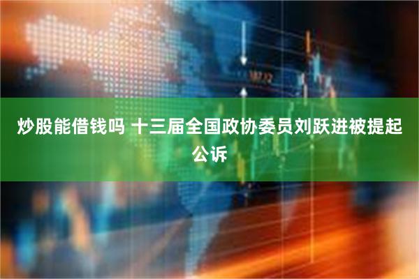 炒股能借钱吗 十三届全国政协委员刘跃进被提起公诉