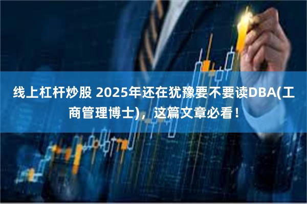 线上杠杆炒股 2025年还在犹豫要不要读DBA(工商管理博士)，这篇文章必看！