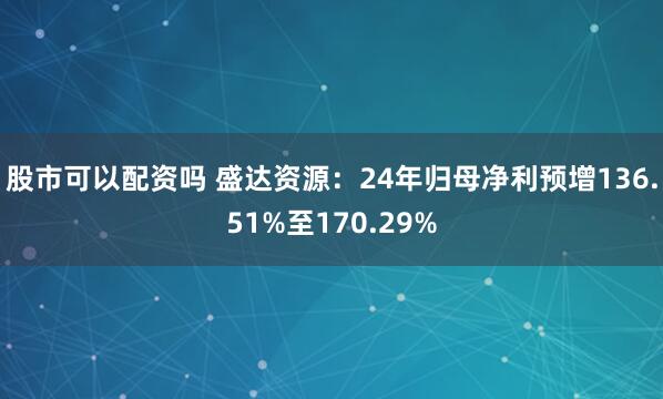 股市可以配资吗 盛达资源：24年归母净利预增136.51%至170.29%