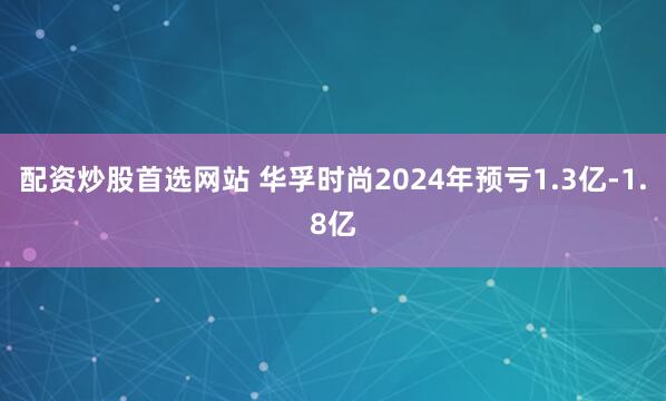 配资炒股首选网站 华孚时尚2024年预亏1.3亿-1.8亿