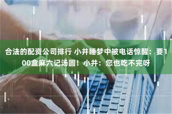 合法的配资公司排行 小井睡梦中被电话惊醒：要100盒麻六记汤圆！小井：您也吃不完呀