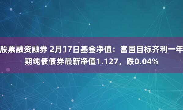 股票融资融券 2月17日基金净值：富国目标齐利一年期纯债债券最新净值1.127，跌0.04%