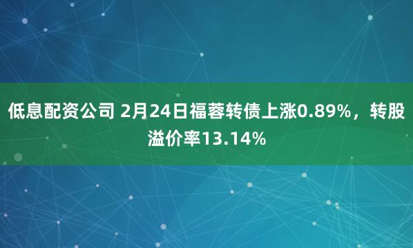 低息配资公司 2月24日福蓉转债上涨0.89%，转股溢价率13.14%