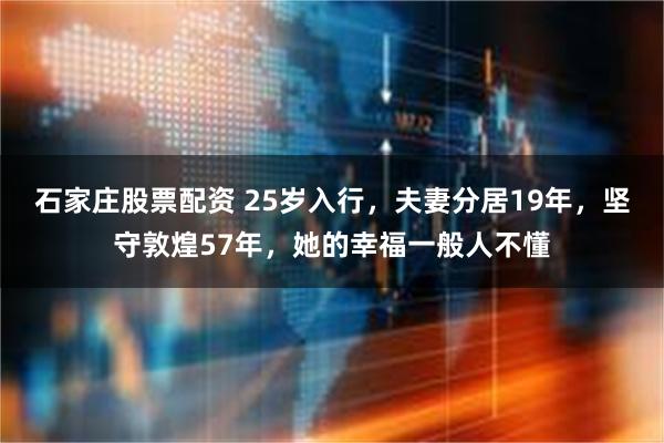 石家庄股票配资 25岁入行，夫妻分居19年，坚守敦煌57年，她的幸福一般人不懂